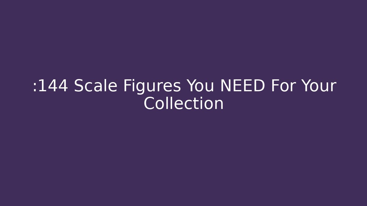 :144 Scale Figures You NEED For Your Collection