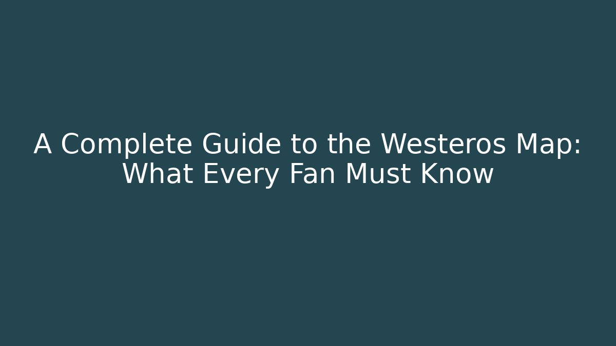 A Complete Guide to the Westeros Map: What Every Fan Must Know