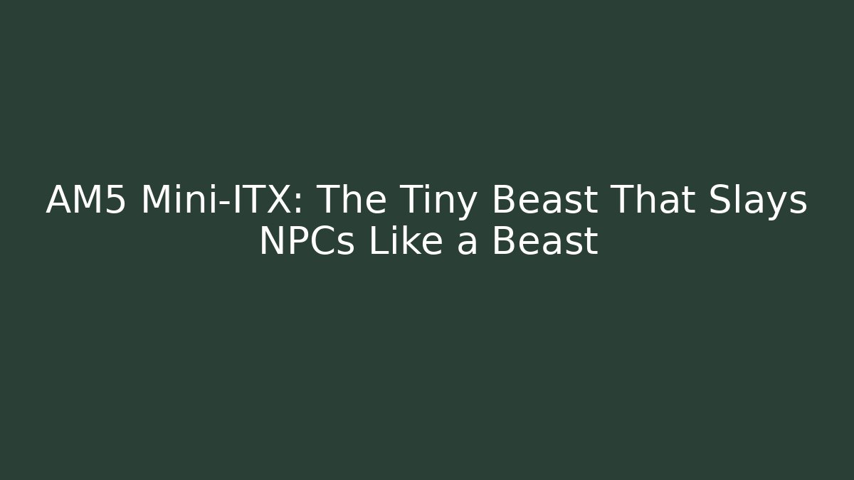 AM5 Mini-ITX: The Tiny Beast That Slays NPCs Like a Beast