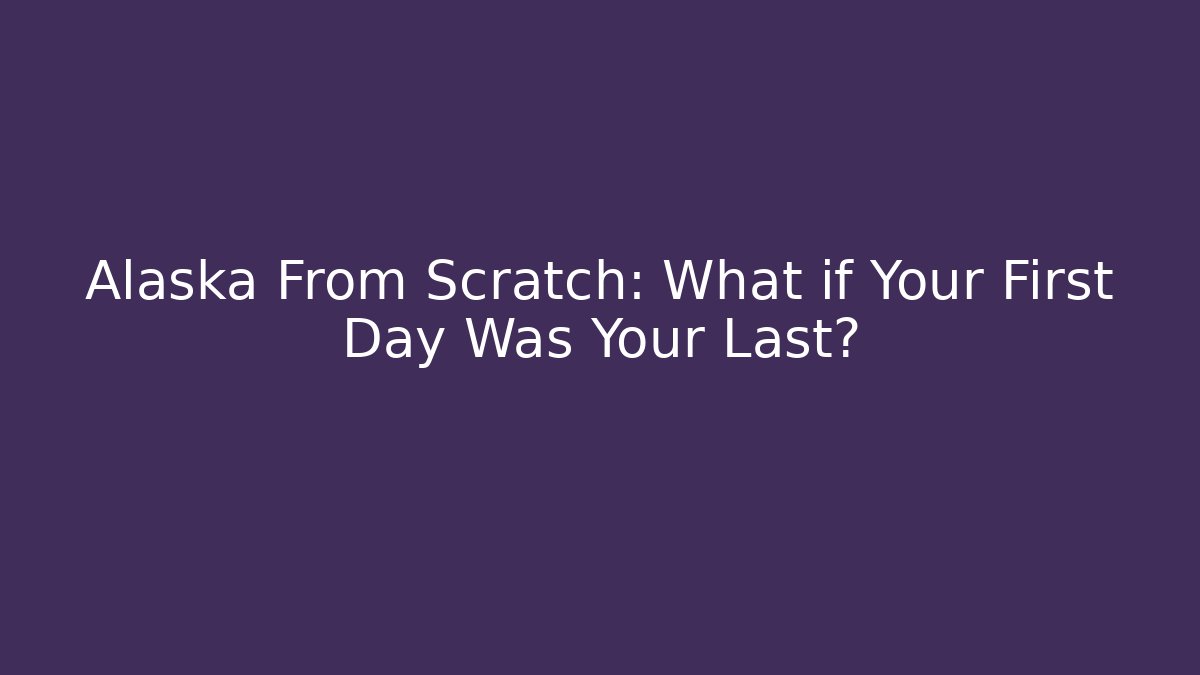 Alaska From Scratch: What if Your First Day Was Your Last?