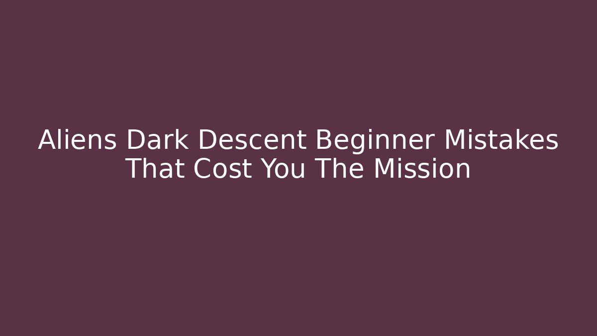 Aliens Dark Descent Beginner Mistakes That Cost You The Mission