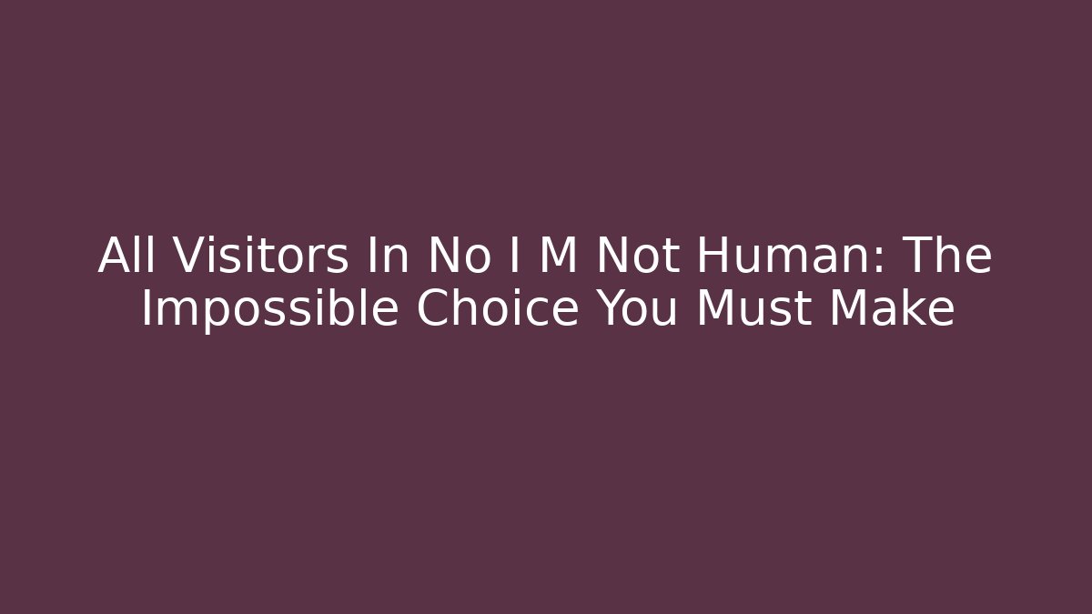 All Visitors In No I M Not Human: The Impossible Choice You Must Make