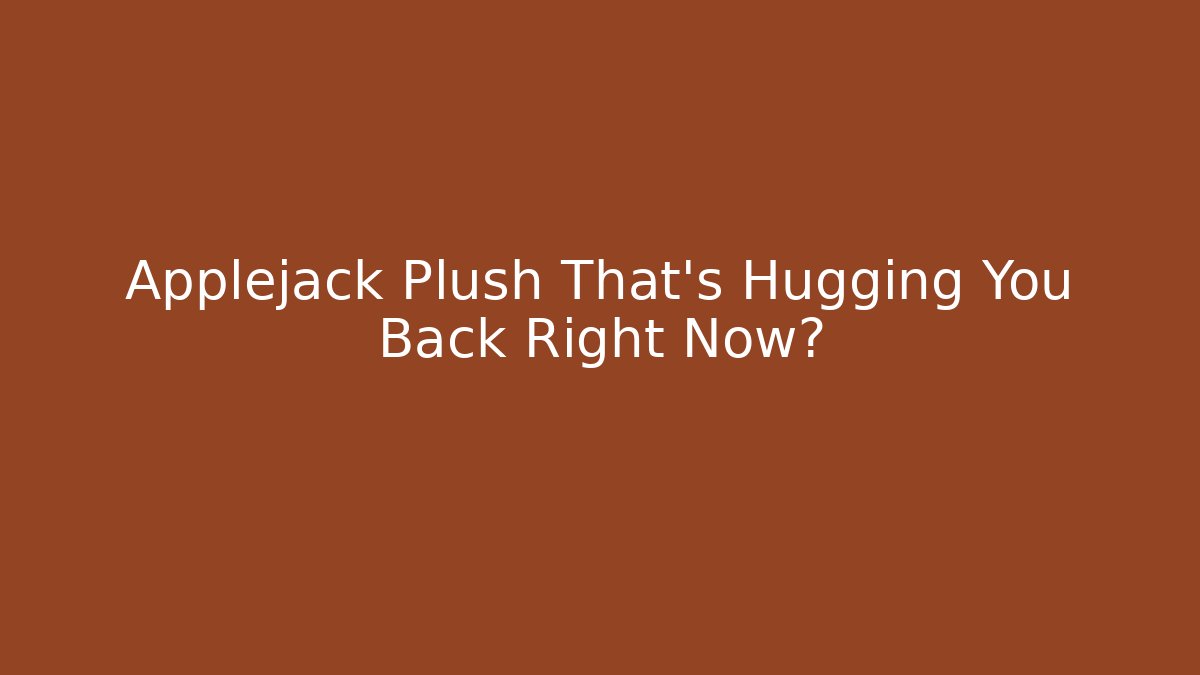 Applejack Plush That’s Hugging You Back Right Now?