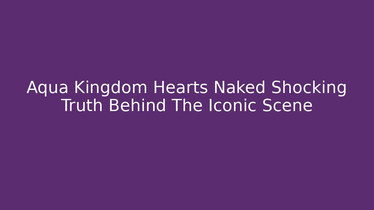 Aqua Kingdom Hearts Naked Shocking Truth Behind The Iconic Scene