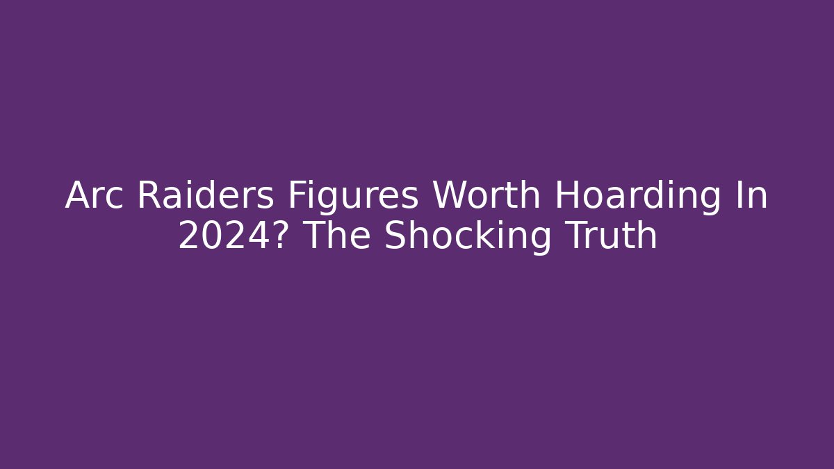 Arc Raiders Figures Worth Hoarding In 2024? The Shocking Truth
