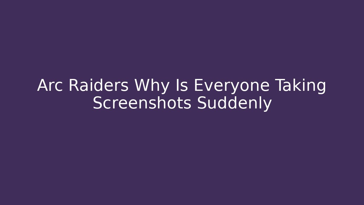 Arc Raiders Why Is Everyone Taking Screenshots Suddenly