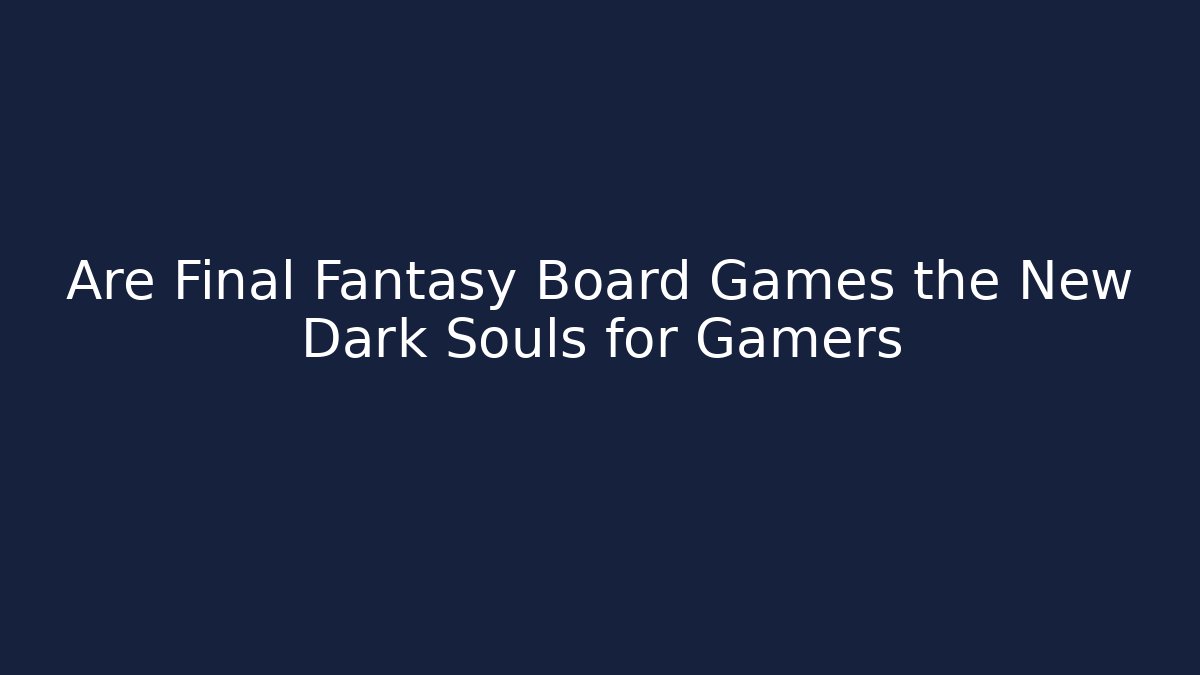 Are Final Fantasy Board Games the New Dark Souls for Gamers