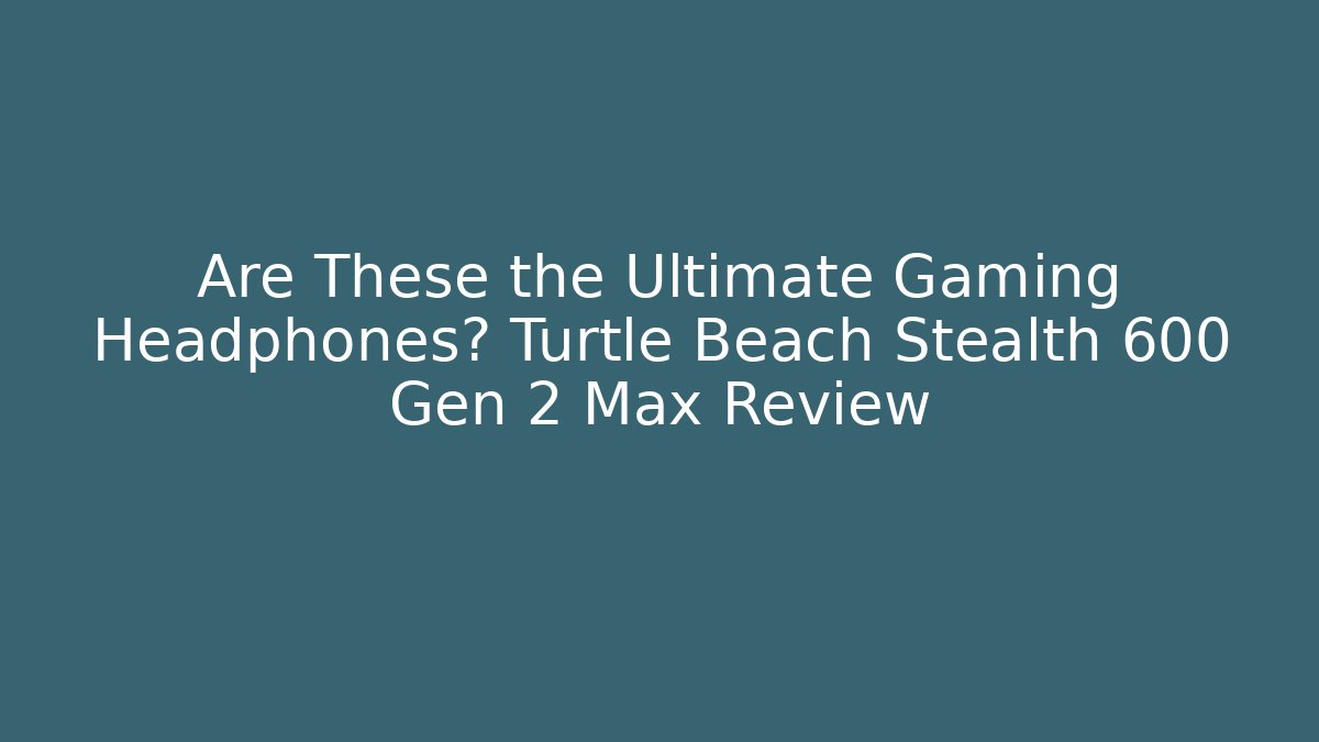 Are These the Ultimate Gaming Headphones? Turtle Beach Stealth 600 Gen 2 Max Review