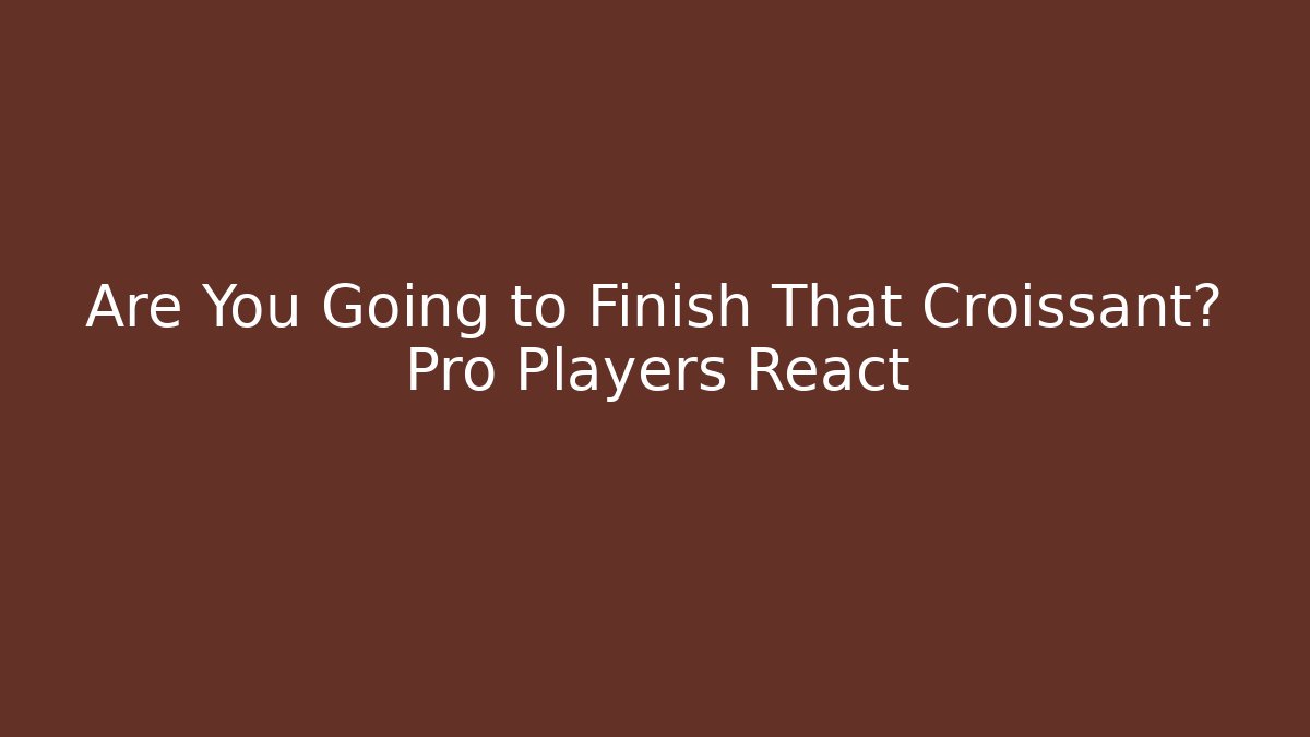 Are You Going to Finish That Croissant? Pro Players React