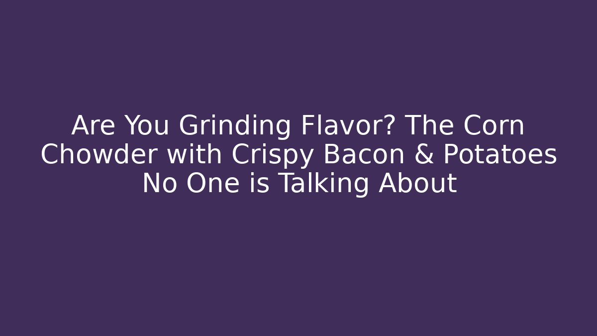 Are You Grinding Flavor? The Corn Chowder with Crispy Bacon & Potatoes No One is Talking About