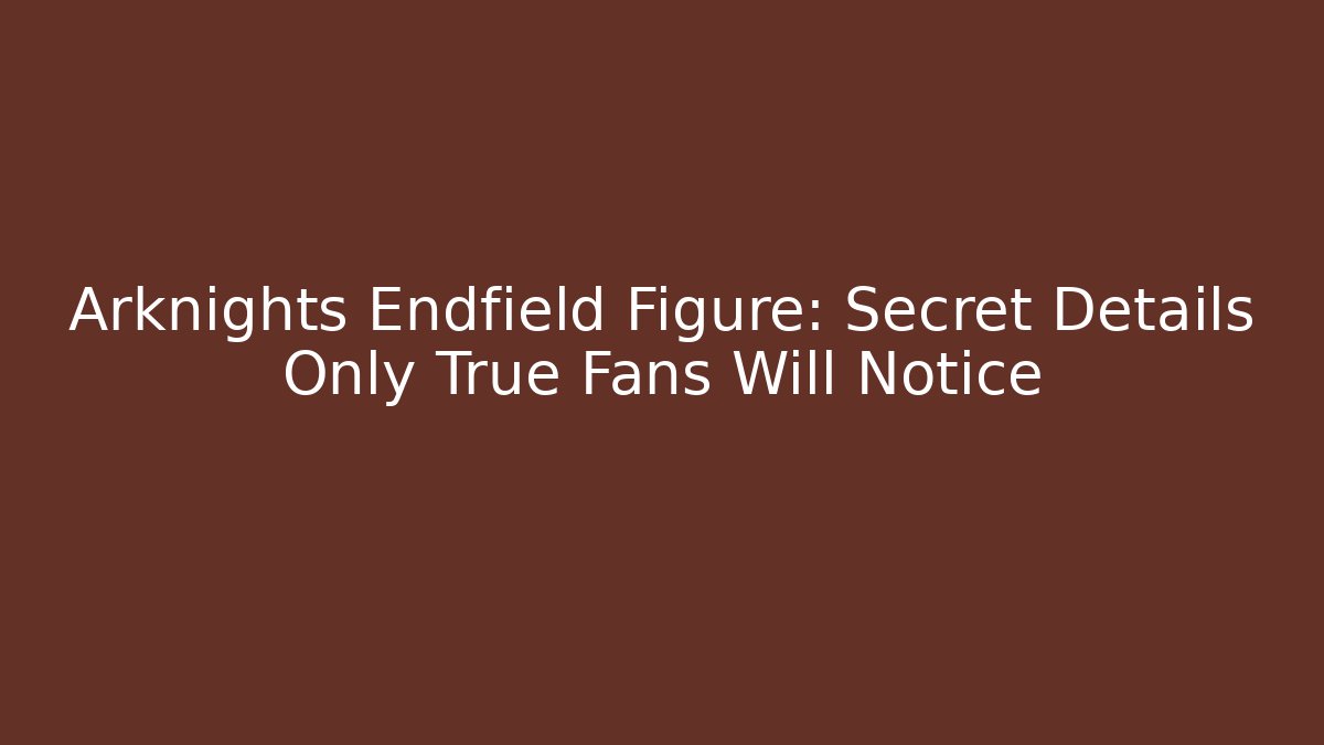 Arknights Endfield Figure: Secret Details Only True Fans Will Notice