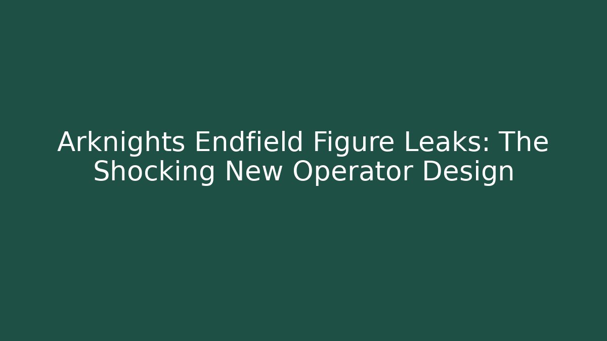 Arknights Endfield Figure Leaks: The Shocking New Operator Design