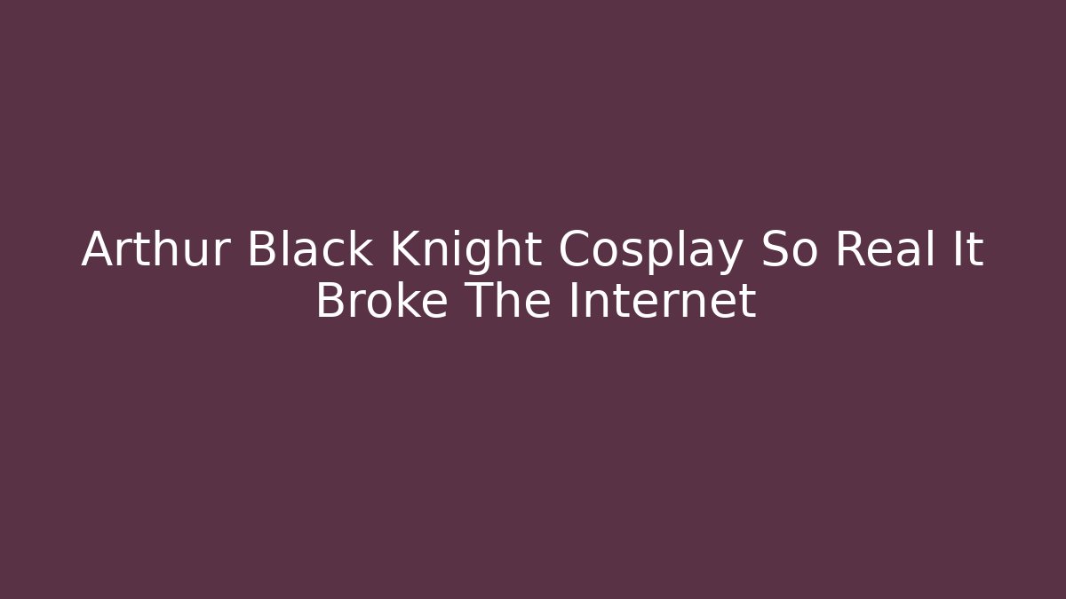 Arthur Black Knight Cosplay So Real It Broke The Internet