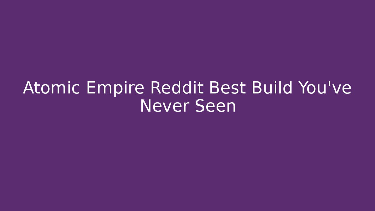 Atomic Empire Reddit Best Build You've Never Seen