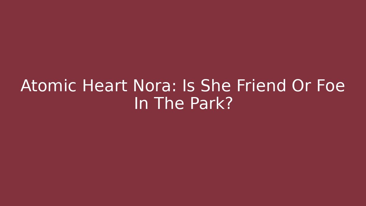 Atomic Heart Nora: Is She Friend Or Foe In The Park?