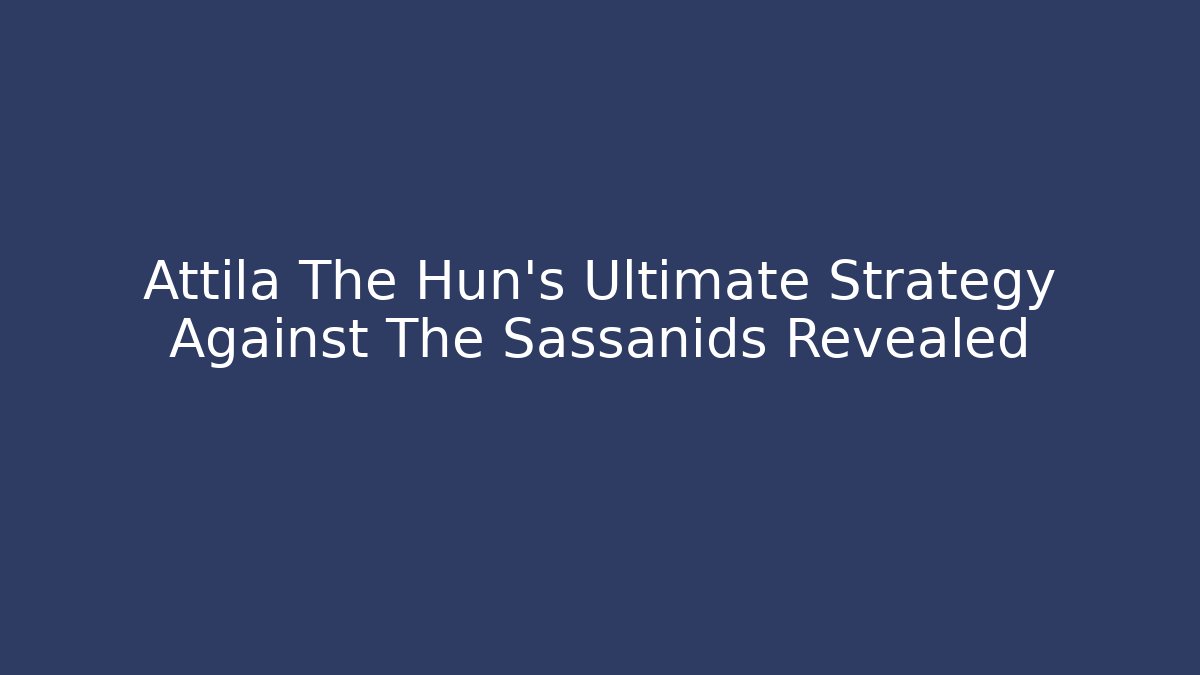 Attila The Hun’s Ultimate Strategy Against The Sassanids Revealed
