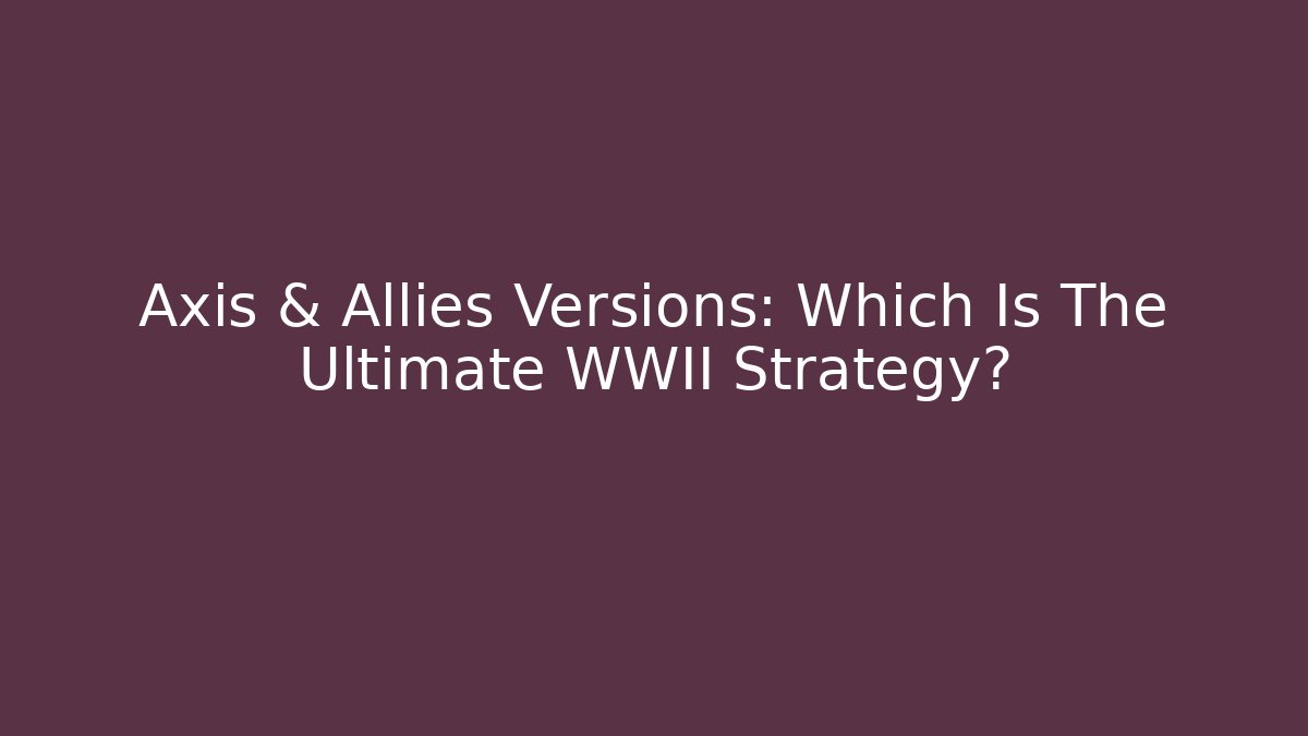 Axis & Allies Versions: Which Is The Ultimate WWII Strategy?