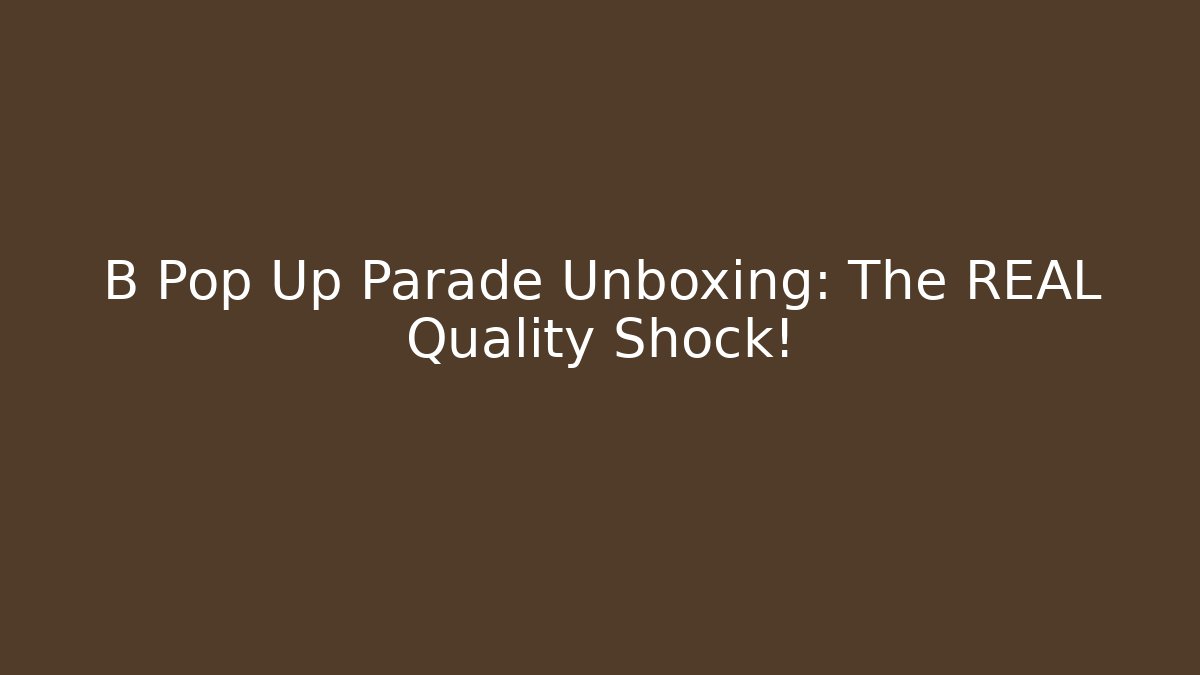 B Pop Up Parade Unboxing: The REAL Quality Shock!