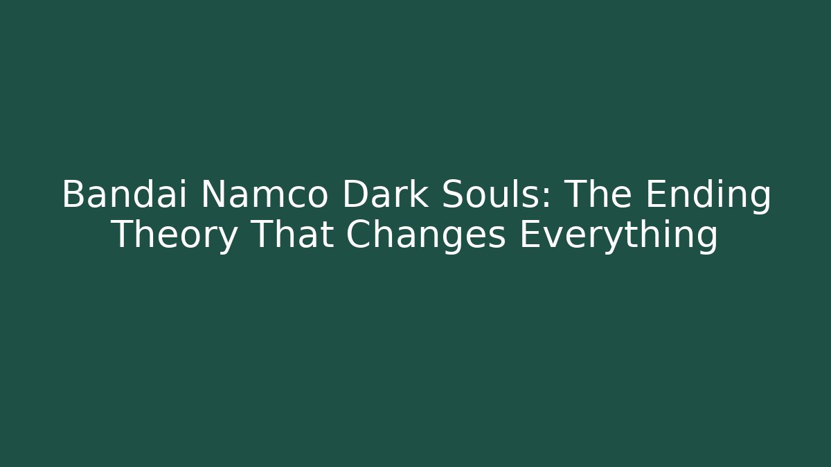 Bandai Namco Dark Souls: The Ending Theory That Changes Everything