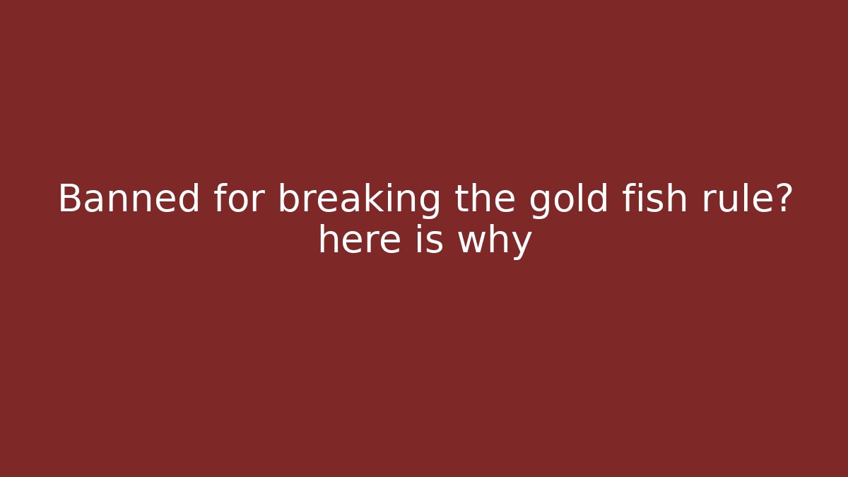 Banned for breaking the gold fish rule? here is why
