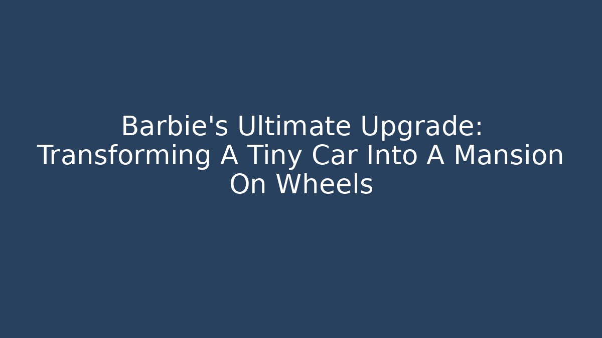 Barbie's Ultimate Upgrade: Transforming A Tiny Car Into A Mansion On Wheels - Critter Realm