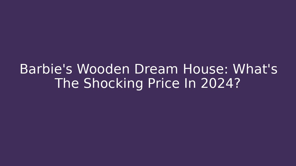 Barbie's Wooden Dream House: What's The Shocking Price In 2024?