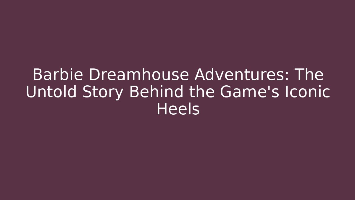 Barbie Dreamhouse Adventures: The Untold Story Behind the Game’s Iconic Heels