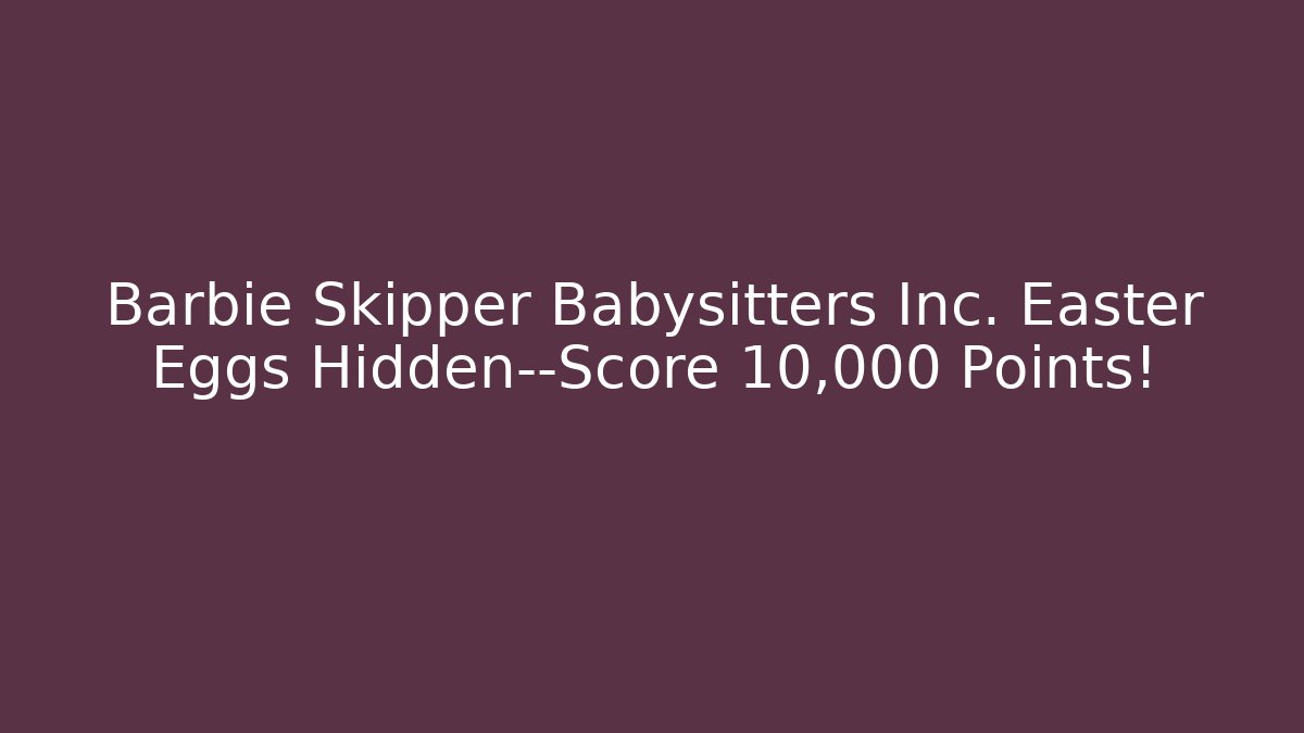 Barbie Skipper Babysitters Inc. Easter Eggs Hidden—Score 10,000 Points! - Critter Realm