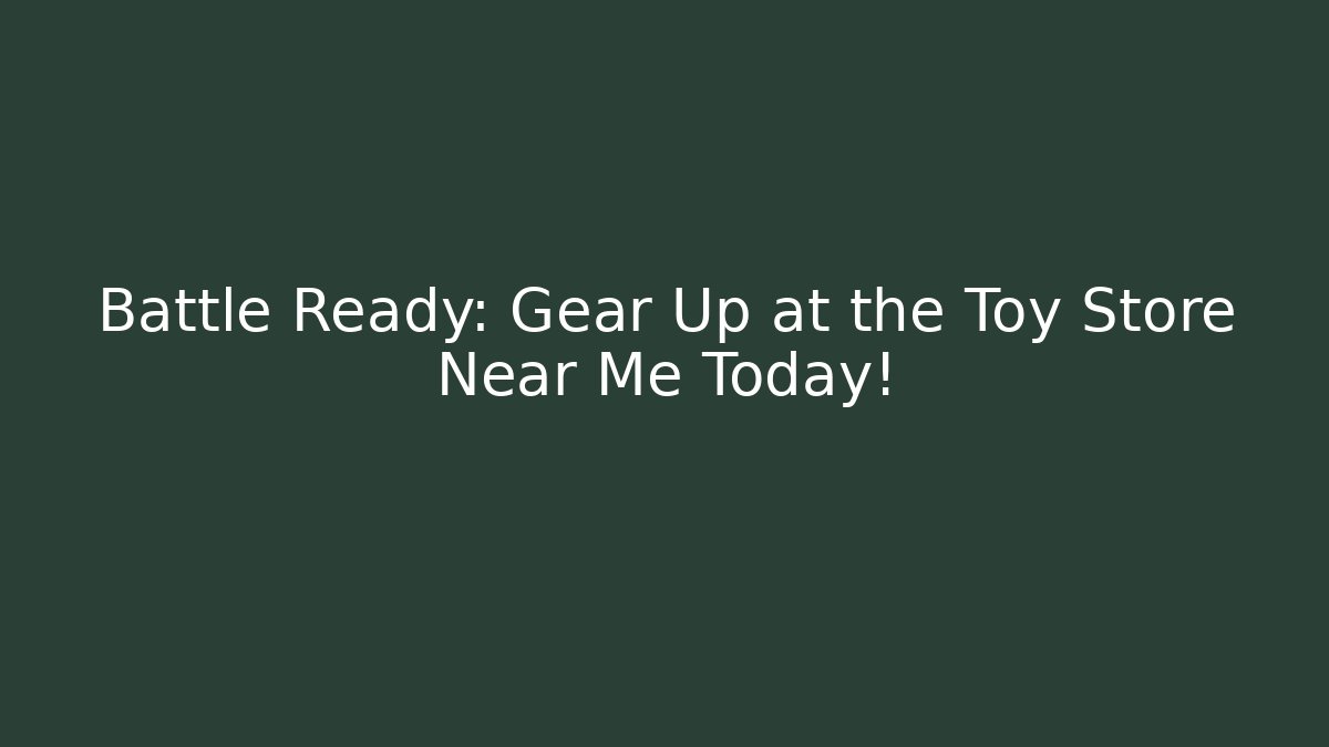 Battle Ready: Gear Up at the Toy Store Near Me Today!