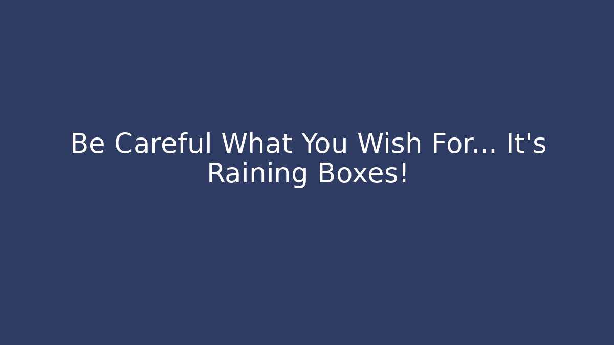 Be Careful What You Wish For... It's Raining Boxes!