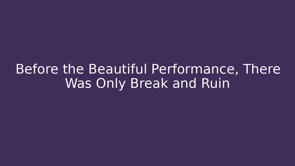 Before the Beautiful Performance, There Was Only Break and Ruin