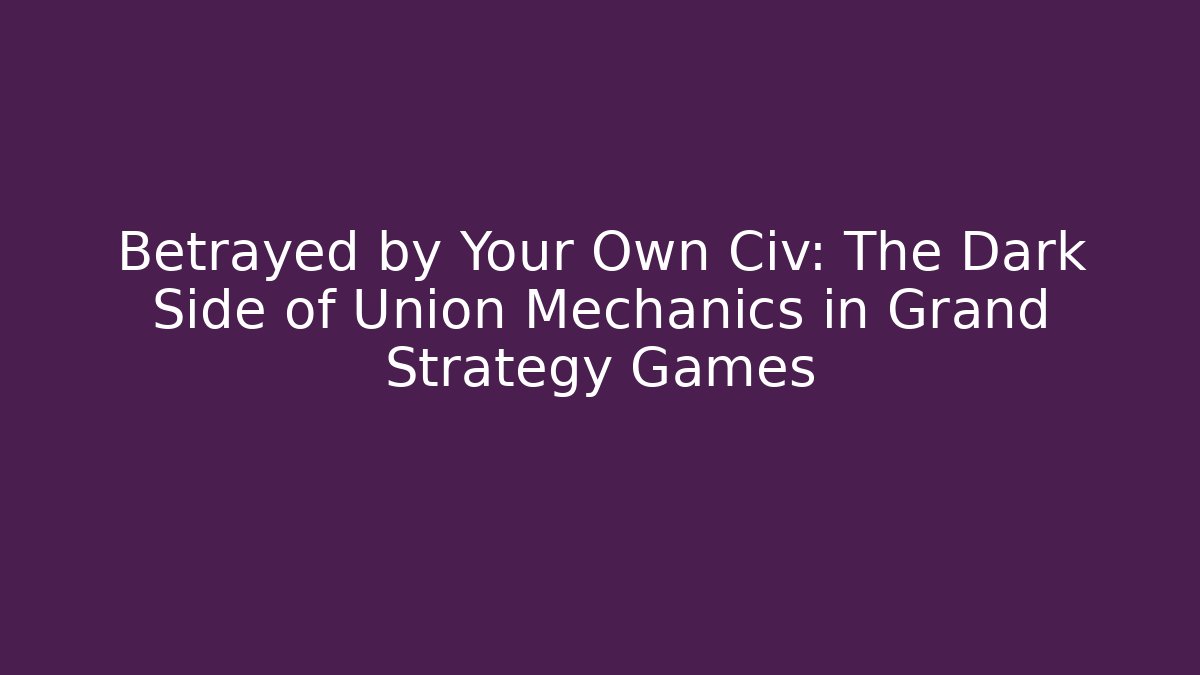Betrayed by Your Own Civ: The Dark Side of Union Mechanics in Grand Strategy Games