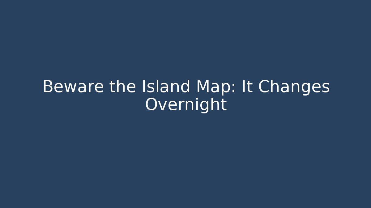 Beware the Island Map: It Changes Overnight