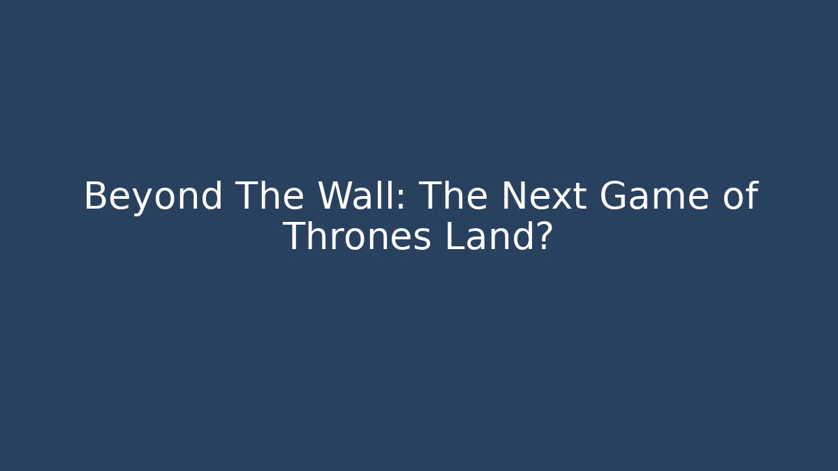 Beyond The Wall: The Next Game of Thrones Land?