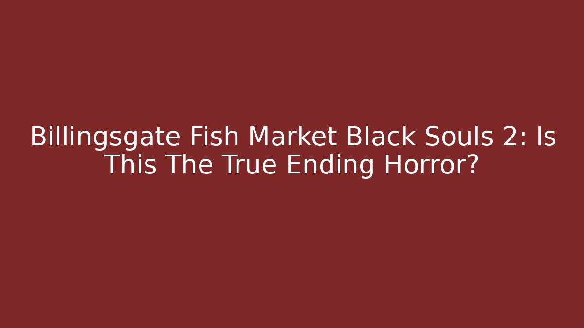 Billingsgate Fish Market Black Souls 2: Is This The True Ending Horror?