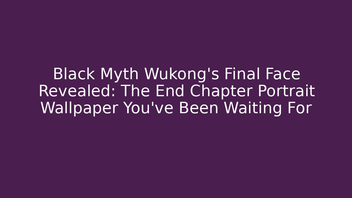 Black Myth Wukong's Final Face Revealed: The End Chapter Portrait Wallpaper You've Been Waiting For