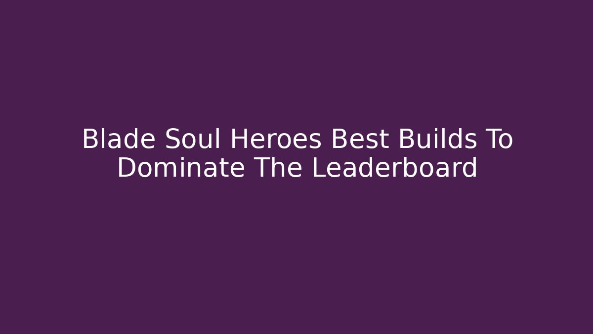 Blade Soul Heroes Best Builds To Dominate The Leaderboard - Critter Realm