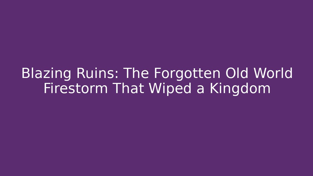 Blazing Ruins: The Forgotten Old World Firestorm That Wiped a Kingdom