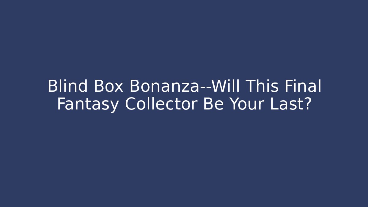 Blind Box Bonanza—Will This Final Fantasy Collector Be Your Last?