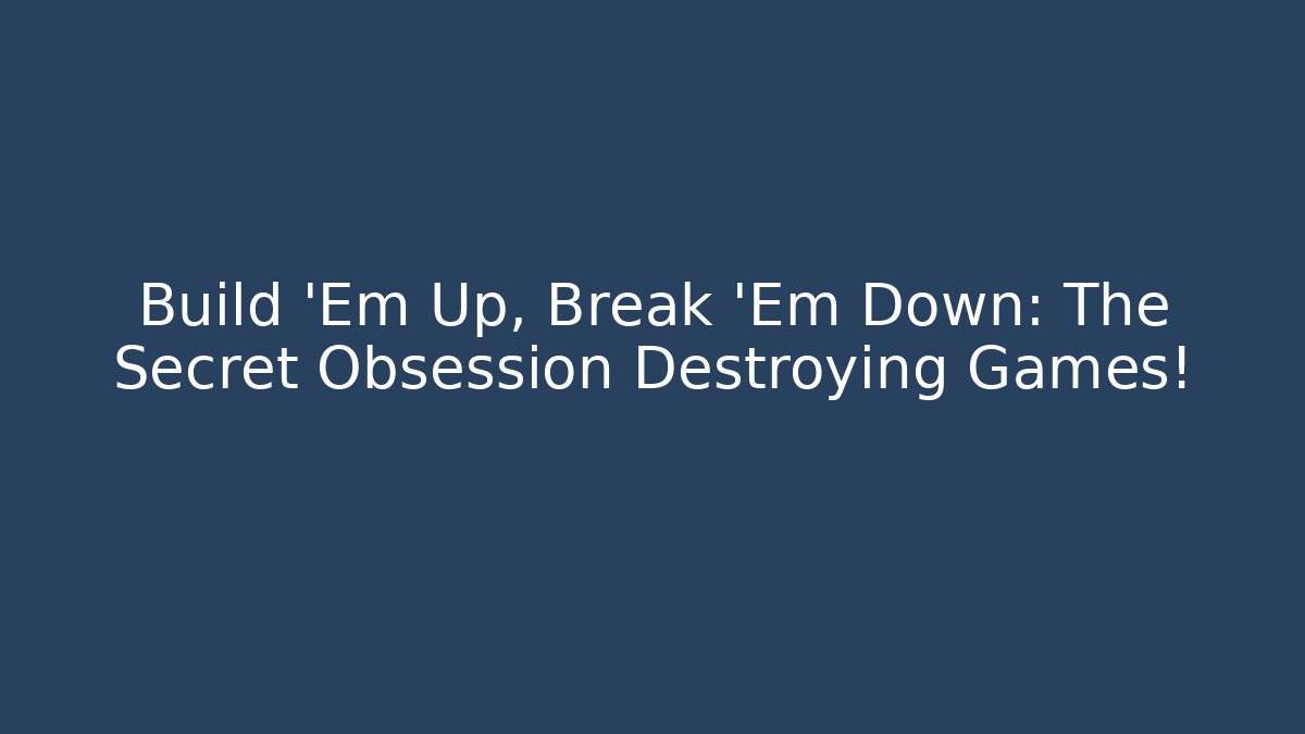 Build 'Em Up, Break 'Em Down: The Secret Obsession Destroying Games!
