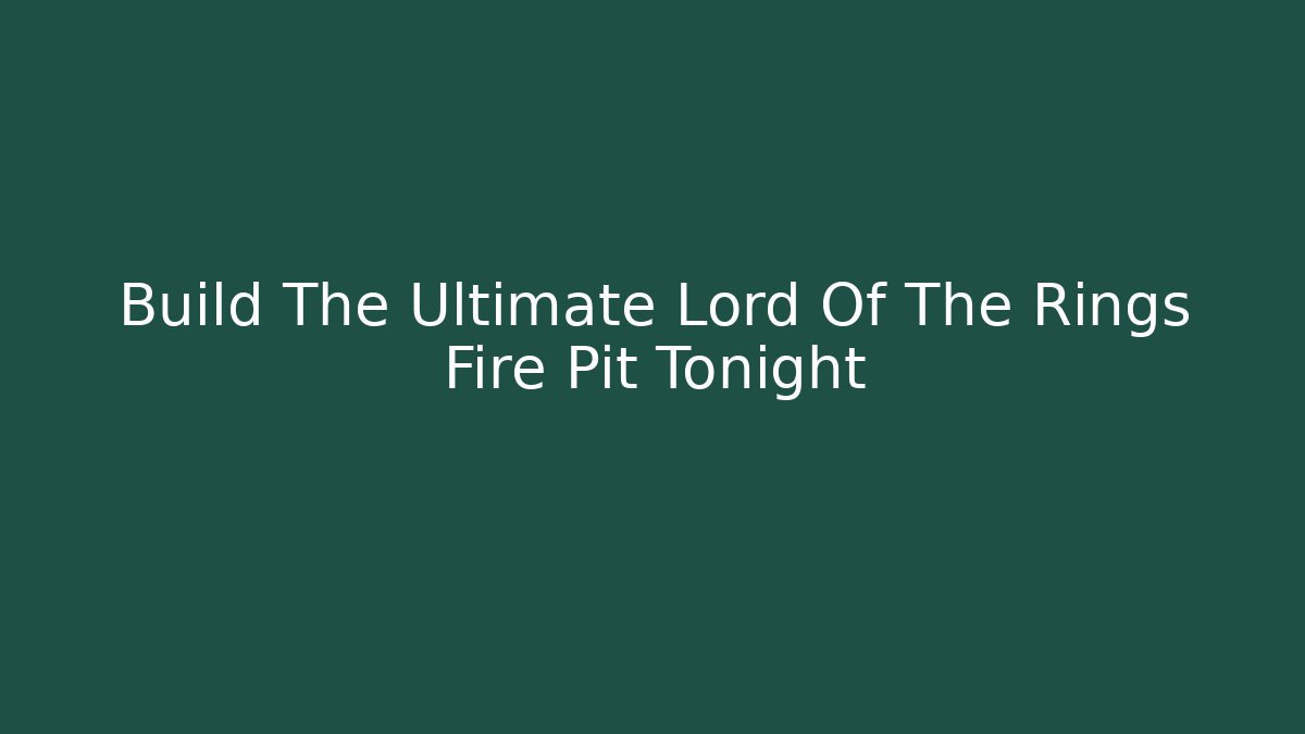 Build The Ultimate Lord Of The Rings Fire Pit Tonight