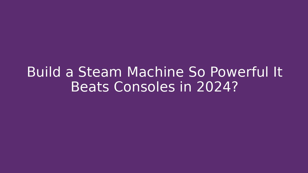 Build a Steam Machine So Powerful It Beats Consoles in 2024?