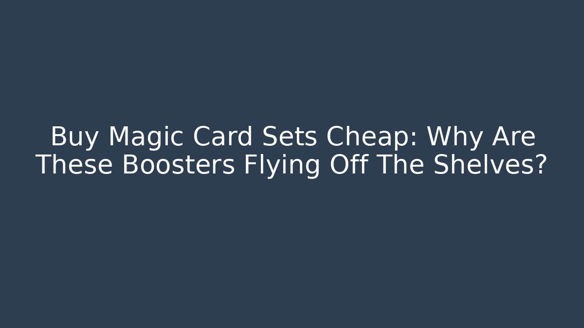 Buy Magic Card Sets Cheap: Why Are These Boosters Flying Off The Shelves?