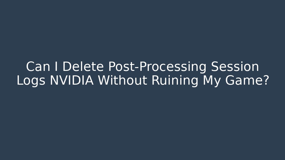Can I Delete Post-Processing Session Logs NVIDIA Without Ruining My Game? - Critter Realm