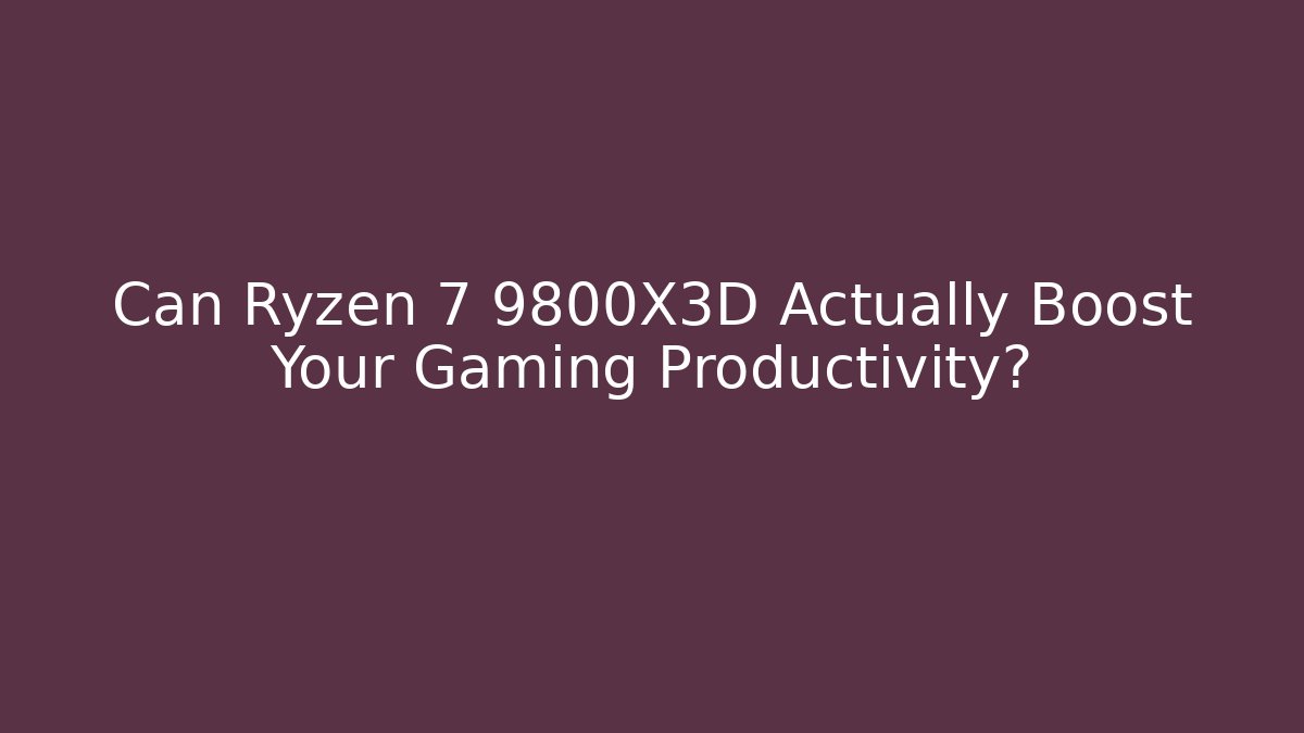 Can Ryzen 7 9800X3D Actually Boost Your Gaming Productivity?
