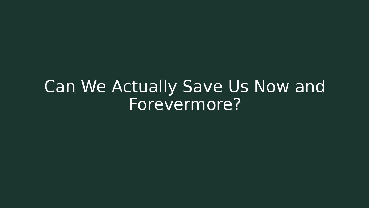 Can We Actually Save Us Now and Forevermore?
