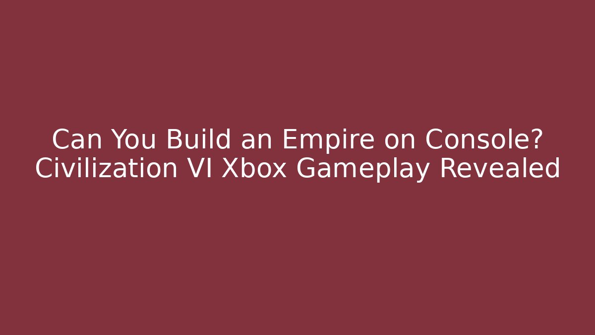 Can You Build an Empire on Console? Civilization VI Xbox Gameplay Revealed