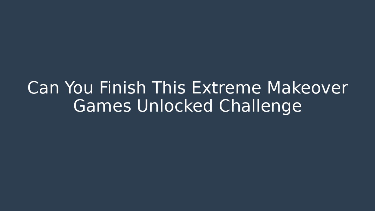Can You Finish This Extreme Makeover Games Unlocked Challenge