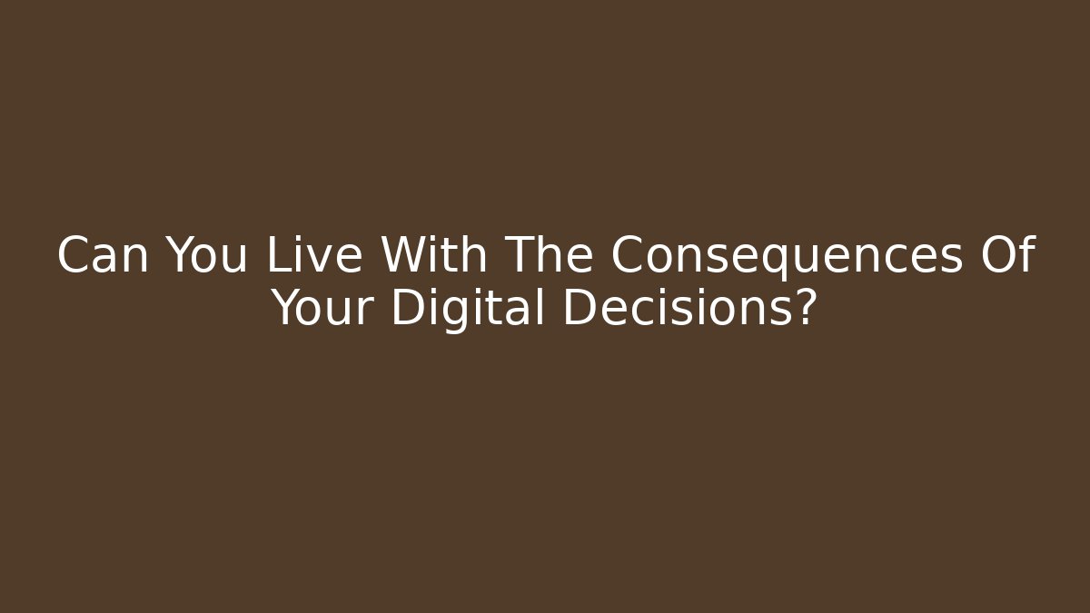 Can You Live With The Consequences Of Your Digital Decisions?