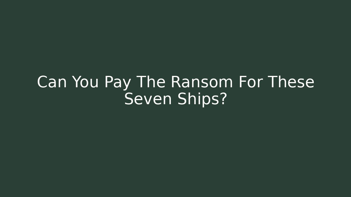 Can You Pay The Ransom For These Seven Ships?